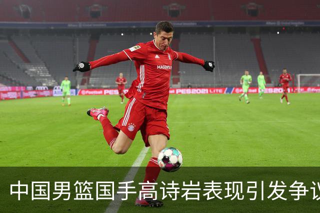中国男篮国手高诗岩表现引发争议 球迷直言未见如此水准
