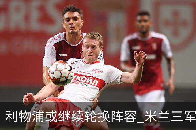 利物浦或继续轮换阵容 米兰"三军用命"有机可乘?