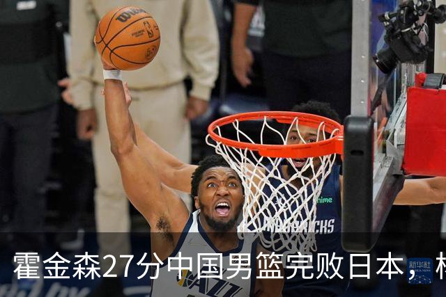 霍金森27分中国男篮完败日本，杨瀚森被完爆不值得托付